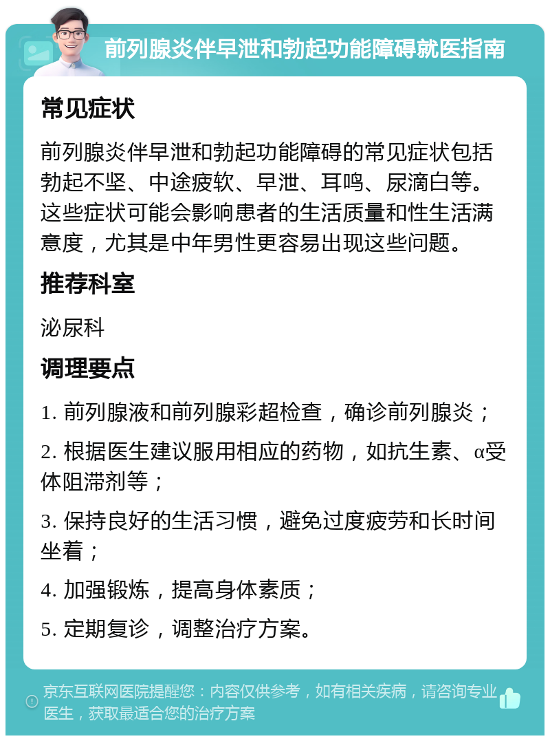 前列腺炎伴早泄和勃起功能障碍就医指南 常见症状 前列腺炎伴早泄和勃起功能障碍的常见症状包括勃起不坚、中途疲软、早泄、耳鸣、尿滴白等。这些症状可能会影响患者的生活质量和性生活满意度，尤其是中年男性更容易出现这些问题。 推荐科室 泌尿科 调理要点 1. 前列腺液和前列腺彩超检查，确诊前列腺炎； 2. 根据医生建议服用相应的药物，如抗生素、α受体阻滞剂等； 3. 保持良好的生活习惯，避免过度疲劳和长时间坐着； 4. 加强锻炼，提高身体素质； 5. 定期复诊，调整治疗方案。