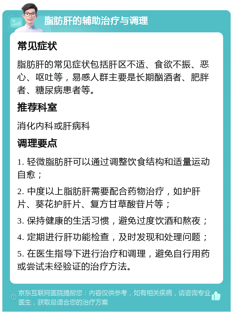 脂肪肝的辅助治疗与调理 常见症状 脂肪肝的常见症状包括肝区不适、食欲不振、恶心、呕吐等，易感人群主要是长期酗酒者、肥胖者、糖尿病患者等。 推荐科室 消化内科或肝病科 调理要点 1. 轻微脂肪肝可以通过调整饮食结构和适量运动自愈； 2. 中度以上脂肪肝需要配合药物治疗，如护肝片、葵花护肝片、复方甘草酸苷片等； 3. 保持健康的生活习惯，避免过度饮酒和熬夜； 4. 定期进行肝功能检查，及时发现和处理问题； 5. 在医生指导下进行治疗和调理，避免自行用药或尝试未经验证的治疗方法。