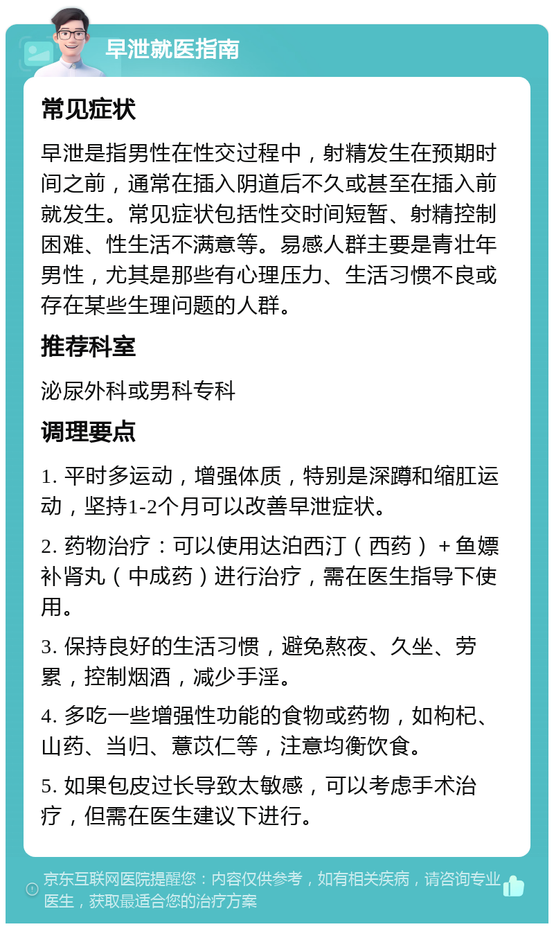 早泄就医指南 常见症状 早泄是指男性在性交过程中，射精发生在预期时间之前，通常在插入阴道后不久或甚至在插入前就发生。常见症状包括性交时间短暂、射精控制困难、性生活不满意等。易感人群主要是青壮年男性，尤其是那些有心理压力、生活习惯不良或存在某些生理问题的人群。 推荐科室 泌尿外科或男科专科 调理要点 1. 平时多运动，增强体质，特别是深蹲和缩肛运动，坚持1-2个月可以改善早泄症状。 2. 药物治疗：可以使用达泊西汀（西药）＋鱼嫖补肾丸（中成药）进行治疗，需在医生指导下使用。 3. 保持良好的生活习惯，避免熬夜、久坐、劳累，控制烟酒，减少手淫。 4. 多吃一些增强性功能的食物或药物，如枸杞、山药、当归、薏苡仁等，注意均衡饮食。 5. 如果包皮过长导致太敏感，可以考虑手术治疗，但需在医生建议下进行。