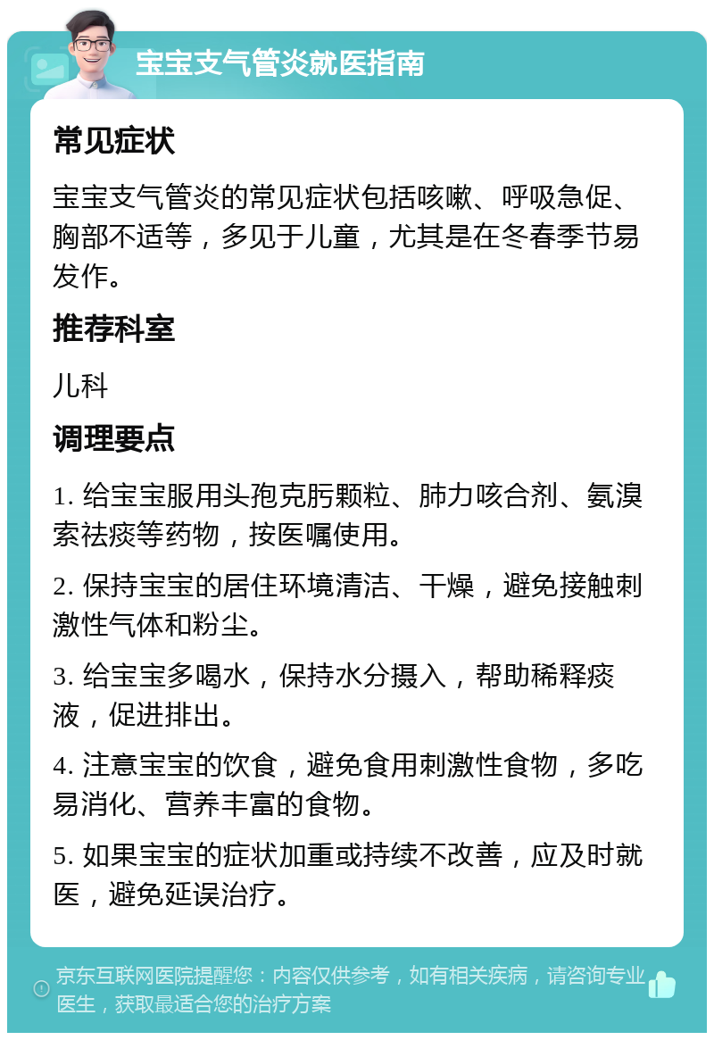 宝宝支气管炎就医指南 常见症状 宝宝支气管炎的常见症状包括咳嗽、呼吸急促、胸部不适等，多见于儿童，尤其是在冬春季节易发作。 推荐科室 儿科 调理要点 1. 给宝宝服用头孢克肟颗粒、肺力咳合剂、氨溴索祛痰等药物，按医嘱使用。 2. 保持宝宝的居住环境清洁、干燥，避免接触刺激性气体和粉尘。 3. 给宝宝多喝水，保持水分摄入，帮助稀释痰液，促进排出。 4. 注意宝宝的饮食，避免食用刺激性食物，多吃易消化、营养丰富的食物。 5. 如果宝宝的症状加重或持续不改善，应及时就医，避免延误治疗。