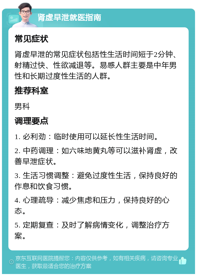 肾虚早泄就医指南 常见症状 肾虚早泄的常见症状包括性生活时间短于2分钟、射精过快、性欲减退等。易感人群主要是中年男性和长期过度性生活的人群。 推荐科室 男科 调理要点 1. 必利劲：临时使用可以延长性生活时间。 2. 中药调理：如六味地黄丸等可以滋补肾虚，改善早泄症状。 3. 生活习惯调整：避免过度性生活，保持良好的作息和饮食习惯。 4. 心理疏导：减少焦虑和压力，保持良好的心态。 5. 定期复查：及时了解病情变化，调整治疗方案。