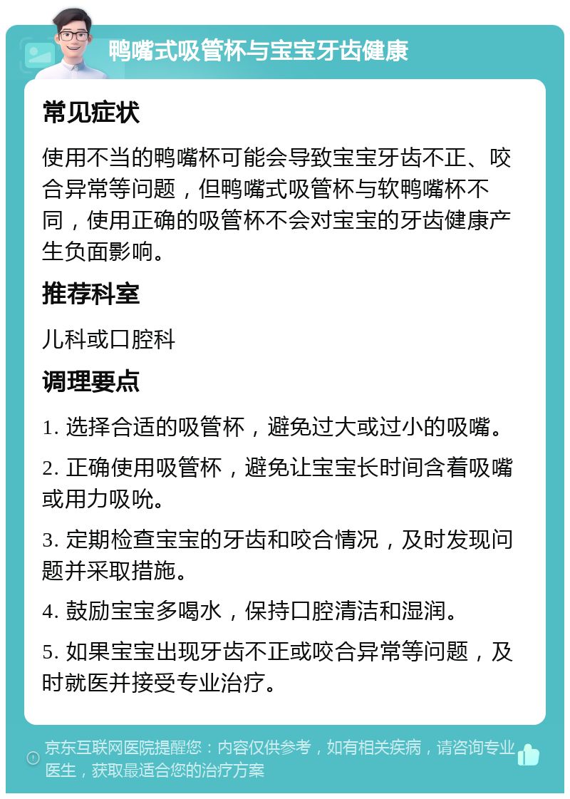 鸭嘴式吸管杯与宝宝牙齿健康 常见症状 使用不当的鸭嘴杯可能会导致宝宝牙齿不正、咬合异常等问题，但鸭嘴式吸管杯与软鸭嘴杯不同，使用正确的吸管杯不会对宝宝的牙齿健康产生负面影响。 推荐科室 儿科或口腔科 调理要点 1. 选择合适的吸管杯，避免过大或过小的吸嘴。 2. 正确使用吸管杯，避免让宝宝长时间含着吸嘴或用力吸吮。 3. 定期检查宝宝的牙齿和咬合情况，及时发现问题并采取措施。 4. 鼓励宝宝多喝水，保持口腔清洁和湿润。 5. 如果宝宝出现牙齿不正或咬合异常等问题，及时就医并接受专业治疗。