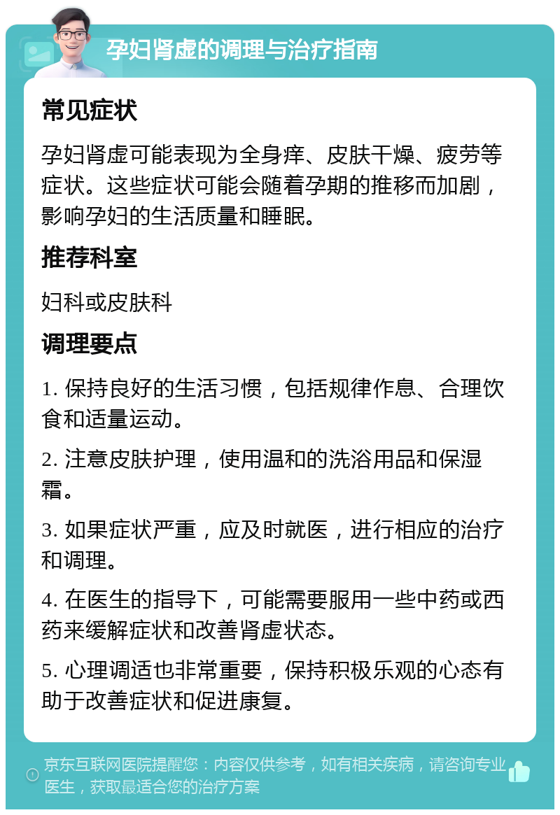 孕妇肾虚的调理与治疗指南 常见症状 孕妇肾虚可能表现为全身痒、皮肤干燥、疲劳等症状。这些症状可能会随着孕期的推移而加剧，影响孕妇的生活质量和睡眠。 推荐科室 妇科或皮肤科 调理要点 1. 保持良好的生活习惯，包括规律作息、合理饮食和适量运动。 2. 注意皮肤护理，使用温和的洗浴用品和保湿霜。 3. 如果症状严重，应及时就医，进行相应的治疗和调理。 4. 在医生的指导下，可能需要服用一些中药或西药来缓解症状和改善肾虚状态。 5. 心理调适也非常重要，保持积极乐观的心态有助于改善症状和促进康复。