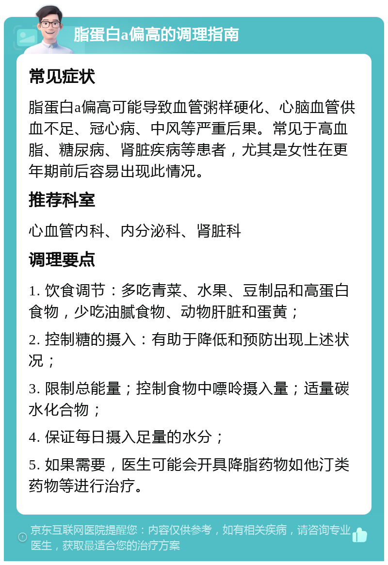 脂蛋白a偏高的调理指南 常见症状 脂蛋白a偏高可能导致血管粥样硬化、心脑血管供血不足、冠心病、中风等严重后果。常见于高血脂、糖尿病、肾脏疾病等患者，尤其是女性在更年期前后容易出现此情况。 推荐科室 心血管内科、内分泌科、肾脏科 调理要点 1. 饮食调节：多吃青菜、水果、豆制品和高蛋白食物，少吃油腻食物、动物肝脏和蛋黄； 2. 控制糖的摄入：有助于降低和预防出现上述状况； 3. 限制总能量；控制食物中嘌呤摄入量；适量碳水化合物； 4. 保证每日摄入足量的水分； 5. 如果需要，医生可能会开具降脂药物如他汀类药物等进行治疗。