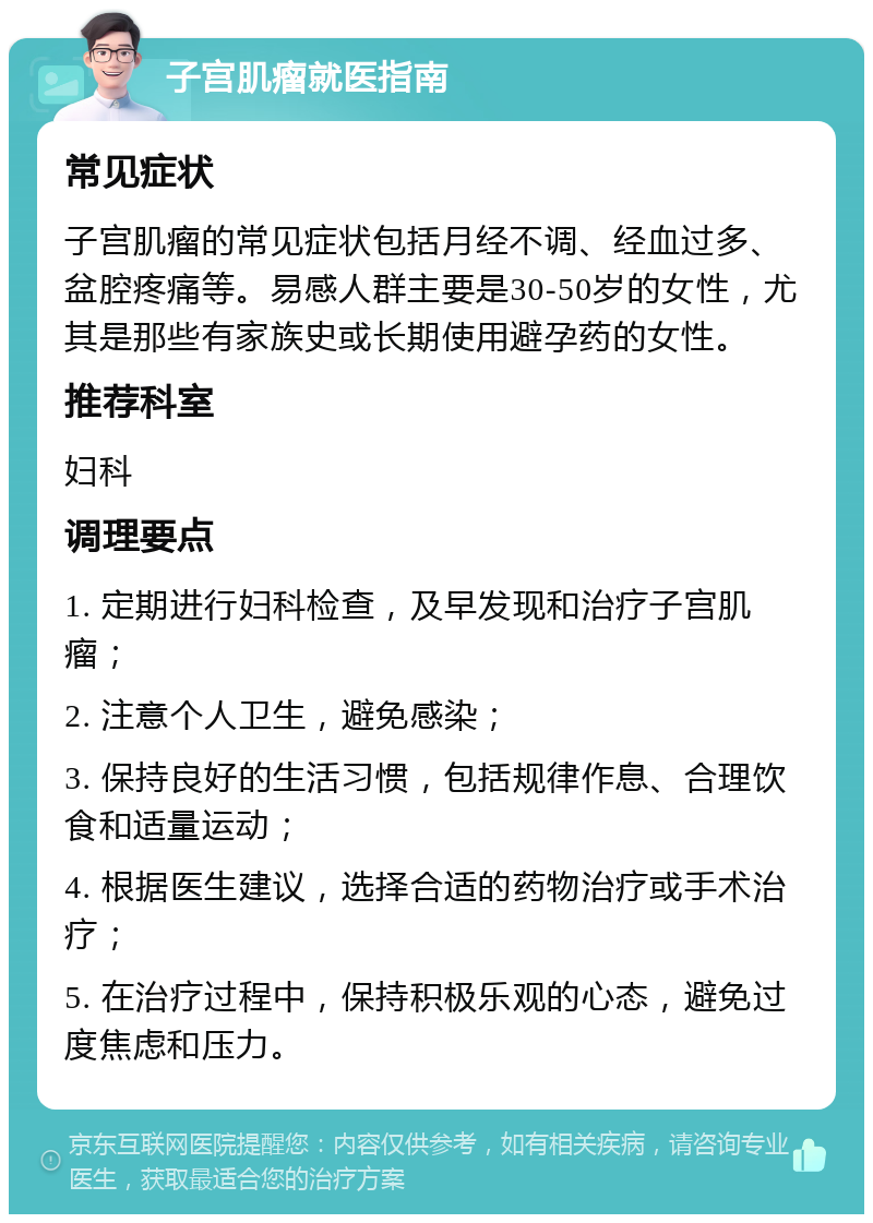 子宫肌瘤就医指南 常见症状 子宫肌瘤的常见症状包括月经不调、经血过多、盆腔疼痛等。易感人群主要是30-50岁的女性，尤其是那些有家族史或长期使用避孕药的女性。 推荐科室 妇科 调理要点 1. 定期进行妇科检查，及早发现和治疗子宫肌瘤； 2. 注意个人卫生，避免感染； 3. 保持良好的生活习惯，包括规律作息、合理饮食和适量运动； 4. 根据医生建议，选择合适的药物治疗或手术治疗； 5. 在治疗过程中，保持积极乐观的心态，避免过度焦虑和压力。