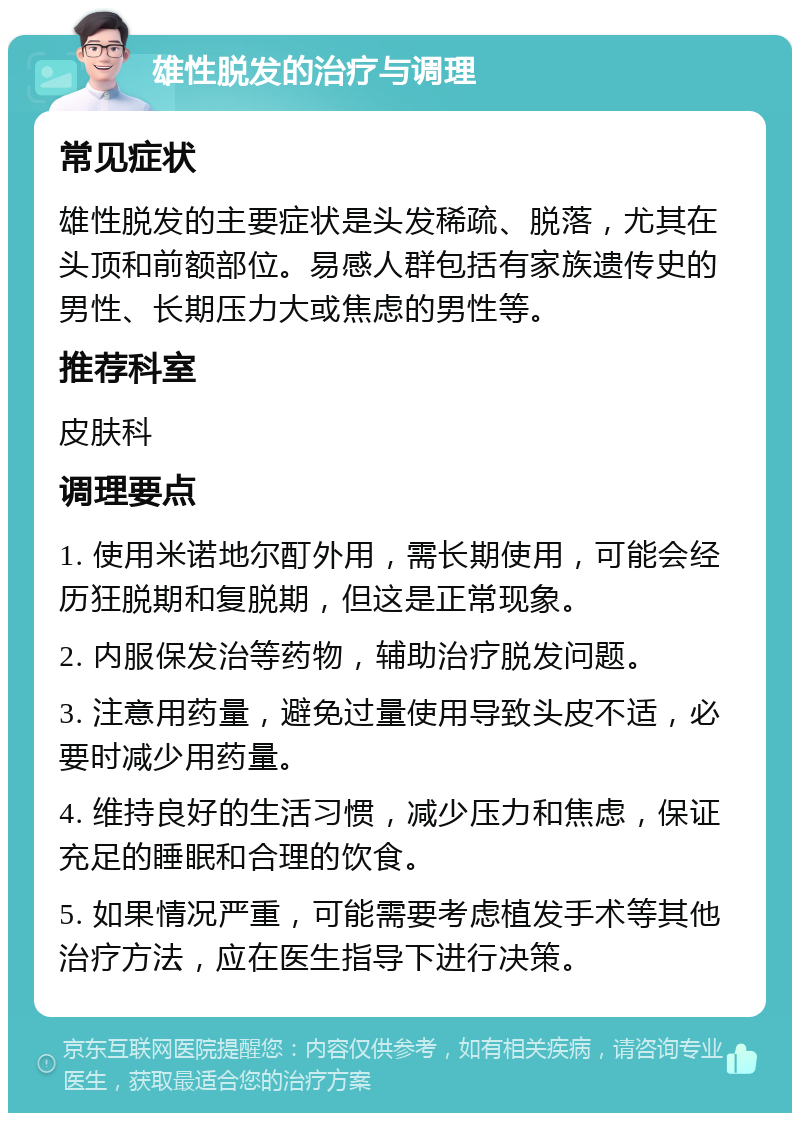 雄性脱发的治疗与调理 常见症状 雄性脱发的主要症状是头发稀疏、脱落，尤其在头顶和前额部位。易感人群包括有家族遗传史的男性、长期压力大或焦虑的男性等。 推荐科室 皮肤科 调理要点 1. 使用米诺地尔酊外用，需长期使用，可能会经历狂脱期和复脱期，但这是正常现象。 2. 内服保发治等药物，辅助治疗脱发问题。 3. 注意用药量，避免过量使用导致头皮不适，必要时减少用药量。 4. 维持良好的生活习惯，减少压力和焦虑，保证充足的睡眠和合理的饮食。 5. 如果情况严重，可能需要考虑植发手术等其他治疗方法，应在医生指导下进行决策。