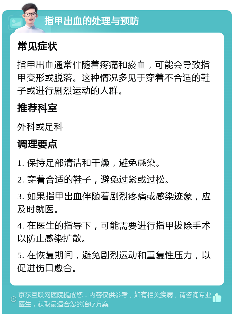 指甲出血的处理与预防 常见症状 指甲出血通常伴随着疼痛和瘀血，可能会导致指甲变形或脱落。这种情况多见于穿着不合适的鞋子或进行剧烈运动的人群。 推荐科室 外科或足科 调理要点 1. 保持足部清洁和干燥，避免感染。 2. 穿着合适的鞋子，避免过紧或过松。 3. 如果指甲出血伴随着剧烈疼痛或感染迹象，应及时就医。 4. 在医生的指导下，可能需要进行指甲拔除手术以防止感染扩散。 5. 在恢复期间，避免剧烈运动和重复性压力，以促进伤口愈合。