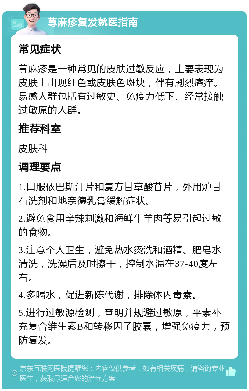 荨麻疹复发就医指南 常见症状 荨麻疹是一种常见的皮肤过敏反应，主要表现为皮肤上出现红色或皮肤色斑块，伴有剧烈瘙痒。易感人群包括有过敏史、免疫力低下、经常接触过敏原的人群。 推荐科室 皮肤科 调理要点 1.口服依巴斯汀片和复方甘草酸苷片，外用炉甘石洗剂和地奈德乳膏缓解症状。 2.避免食用辛辣刺激和海鲜牛羊肉等易引起过敏的食物。 3.注意个人卫生，避免热水烫洗和酒精、肥皂水清洗，洗澡后及时擦干，控制水温在37-40度左右。 4.多喝水，促进新陈代谢，排除体内毒素。 5.进行过敏源检测，查明并规避过敏原，平素补充复合维生素B和转移因子胶囊，增强免疫力，预防复发。