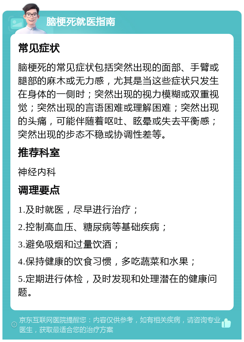 脑梗死就医指南 常见症状 脑梗死的常见症状包括突然出现的面部、手臂或腿部的麻木或无力感，尤其是当这些症状只发生在身体的一侧时；突然出现的视力模糊或双重视觉；突然出现的言语困难或理解困难；突然出现的头痛，可能伴随着呕吐、眩晕或失去平衡感；突然出现的步态不稳或协调性差等。 推荐科室 神经内科 调理要点 1.及时就医，尽早进行治疗； 2.控制高血压、糖尿病等基础疾病； 3.避免吸烟和过量饮酒； 4.保持健康的饮食习惯，多吃蔬菜和水果； 5.定期进行体检，及时发现和处理潜在的健康问题。