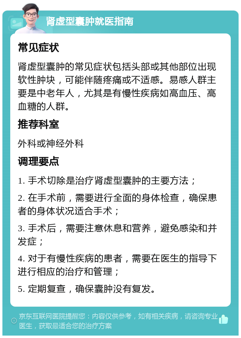 肾虚型囊肿就医指南 常见症状 肾虚型囊肿的常见症状包括头部或其他部位出现软性肿块，可能伴随疼痛或不适感。易感人群主要是中老年人，尤其是有慢性疾病如高血压、高血糖的人群。 推荐科室 外科或神经外科 调理要点 1. 手术切除是治疗肾虚型囊肿的主要方法； 2. 在手术前，需要进行全面的身体检查，确保患者的身体状况适合手术； 3. 手术后，需要注意休息和营养，避免感染和并发症； 4. 对于有慢性疾病的患者，需要在医生的指导下进行相应的治疗和管理； 5. 定期复查，确保囊肿没有复发。