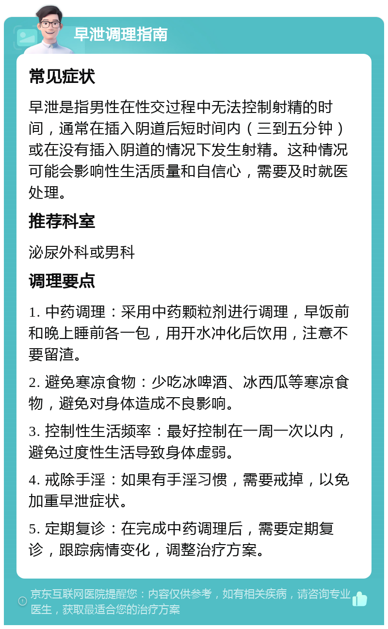 早泄调理指南 常见症状 早泄是指男性在性交过程中无法控制射精的时间，通常在插入阴道后短时间内（三到五分钟）或在没有插入阴道的情况下发生射精。这种情况可能会影响性生活质量和自信心，需要及时就医处理。 推荐科室 泌尿外科或男科 调理要点 1. 中药调理：采用中药颗粒剂进行调理，早饭前和晚上睡前各一包，用开水冲化后饮用，注意不要留渣。 2. 避免寒凉食物：少吃冰啤酒、冰西瓜等寒凉食物，避免对身体造成不良影响。 3. 控制性生活频率：最好控制在一周一次以内，避免过度性生活导致身体虚弱。 4. 戒除手淫：如果有手淫习惯，需要戒掉，以免加重早泄症状。 5. 定期复诊：在完成中药调理后，需要定期复诊，跟踪病情变化，调整治疗方案。