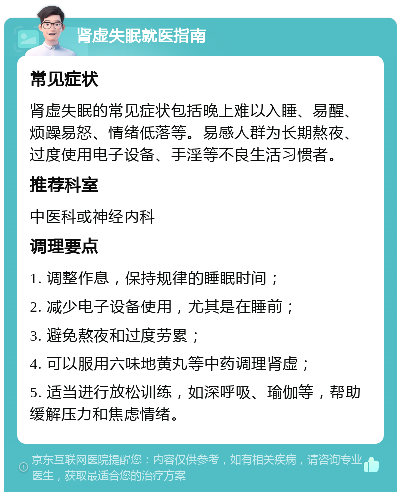 肾虚失眠就医指南 常见症状 肾虚失眠的常见症状包括晚上难以入睡、易醒、烦躁易怒、情绪低落等。易感人群为长期熬夜、过度使用电子设备、手淫等不良生活习惯者。 推荐科室 中医科或神经内科 调理要点 1. 调整作息，保持规律的睡眠时间； 2. 减少电子设备使用，尤其是在睡前； 3. 避免熬夜和过度劳累； 4. 可以服用六味地黄丸等中药调理肾虚； 5. 适当进行放松训练，如深呼吸、瑜伽等，帮助缓解压力和焦虑情绪。