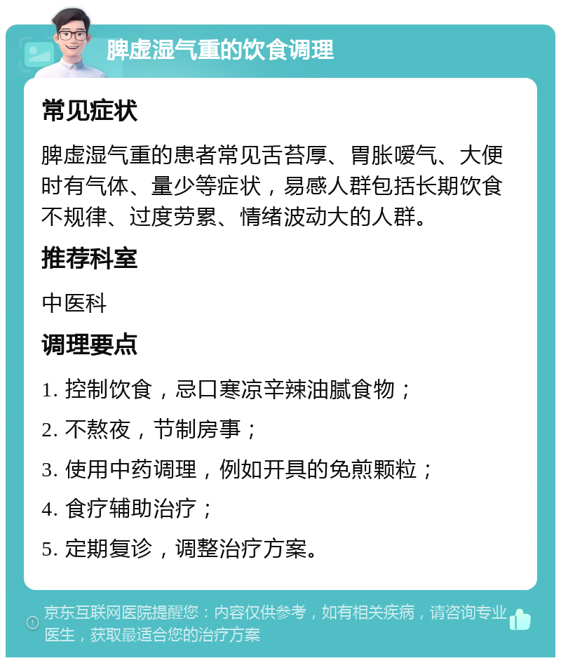 脾虚湿气重的饮食调理 常见症状 脾虚湿气重的患者常见舌苔厚、胃胀嗳气、大便时有气体、量少等症状，易感人群包括长期饮食不规律、过度劳累、情绪波动大的人群。 推荐科室 中医科 调理要点 1. 控制饮食，忌口寒凉辛辣油腻食物； 2. 不熬夜，节制房事； 3. 使用中药调理，例如开具的免煎颗粒； 4. 食疗辅助治疗； 5. 定期复诊，调整治疗方案。