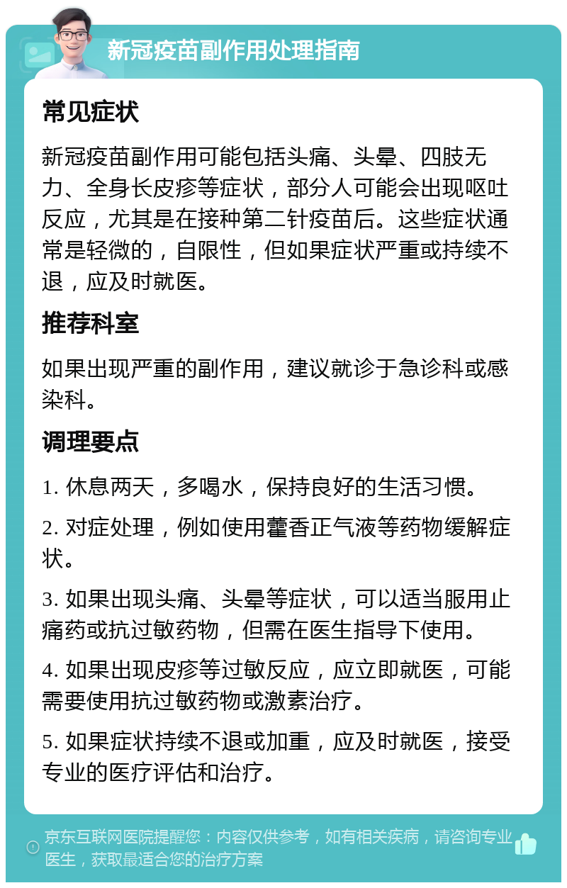 新冠疫苗副作用处理指南 常见症状 新冠疫苗副作用可能包括头痛、头晕、四肢无力、全身长皮疹等症状，部分人可能会出现呕吐反应，尤其是在接种第二针疫苗后。这些症状通常是轻微的，自限性，但如果症状严重或持续不退，应及时就医。 推荐科室 如果出现严重的副作用，建议就诊于急诊科或感染科。 调理要点 1. 休息两天，多喝水，保持良好的生活习惯。 2. 对症处理，例如使用藿香正气液等药物缓解症状。 3. 如果出现头痛、头晕等症状，可以适当服用止痛药或抗过敏药物，但需在医生指导下使用。 4. 如果出现皮疹等过敏反应，应立即就医，可能需要使用抗过敏药物或激素治疗。 5. 如果症状持续不退或加重，应及时就医，接受专业的医疗评估和治疗。