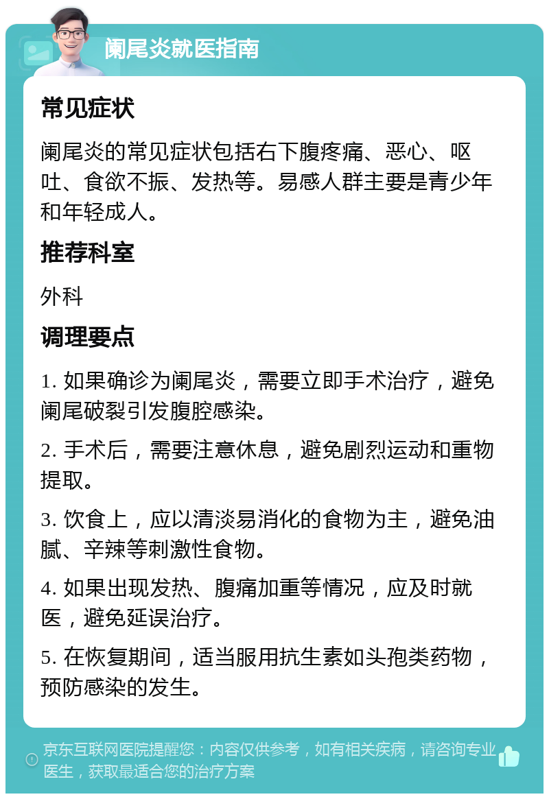 阑尾炎就医指南 常见症状 阑尾炎的常见症状包括右下腹疼痛、恶心、呕吐、食欲不振、发热等。易感人群主要是青少年和年轻成人。 推荐科室 外科 调理要点 1. 如果确诊为阑尾炎，需要立即手术治疗，避免阑尾破裂引发腹腔感染。 2. 手术后，需要注意休息，避免剧烈运动和重物提取。 3. 饮食上，应以清淡易消化的食物为主，避免油腻、辛辣等刺激性食物。 4. 如果出现发热、腹痛加重等情况，应及时就医，避免延误治疗。 5. 在恢复期间，适当服用抗生素如头孢类药物，预防感染的发生。