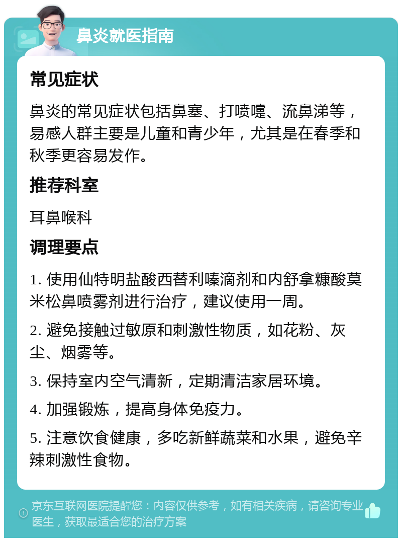 鼻炎就医指南 常见症状 鼻炎的常见症状包括鼻塞、打喷嚏、流鼻涕等，易感人群主要是儿童和青少年，尤其是在春季和秋季更容易发作。 推荐科室 耳鼻喉科 调理要点 1. 使用仙特明盐酸西替利嗪滴剂和内舒拿糠酸莫米松鼻喷雾剂进行治疗，建议使用一周。 2. 避免接触过敏原和刺激性物质，如花粉、灰尘、烟雾等。 3. 保持室内空气清新，定期清洁家居环境。 4. 加强锻炼，提高身体免疫力。 5. 注意饮食健康，多吃新鲜蔬菜和水果，避免辛辣刺激性食物。