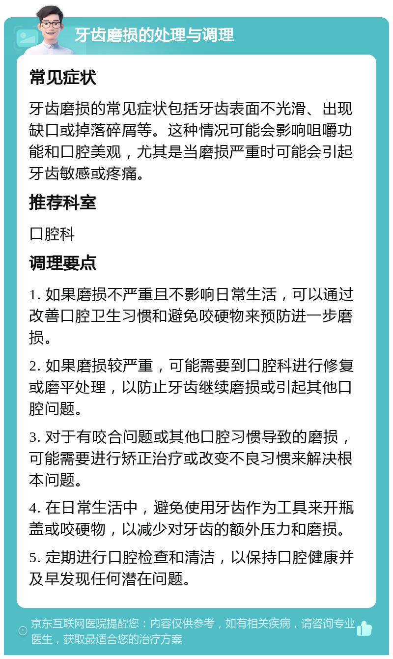 牙齿磨损的处理与调理 常见症状 牙齿磨损的常见症状包括牙齿表面不光滑、出现缺口或掉落碎屑等。这种情况可能会影响咀嚼功能和口腔美观，尤其是当磨损严重时可能会引起牙齿敏感或疼痛。 推荐科室 口腔科 调理要点 1. 如果磨损不严重且不影响日常生活，可以通过改善口腔卫生习惯和避免咬硬物来预防进一步磨损。 2. 如果磨损较严重，可能需要到口腔科进行修复或磨平处理，以防止牙齿继续磨损或引起其他口腔问题。 3. 对于有咬合问题或其他口腔习惯导致的磨损，可能需要进行矫正治疗或改变不良习惯来解决根本问题。 4. 在日常生活中，避免使用牙齿作为工具来开瓶盖或咬硬物，以减少对牙齿的额外压力和磨损。 5. 定期进行口腔检查和清洁，以保持口腔健康并及早发现任何潜在问题。