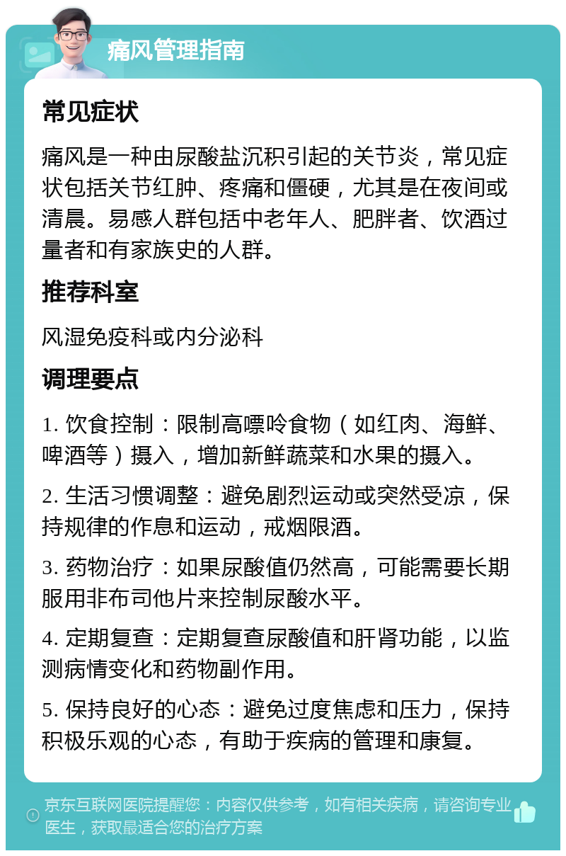 痛风管理指南 常见症状 痛风是一种由尿酸盐沉积引起的关节炎，常见症状包括关节红肿、疼痛和僵硬，尤其是在夜间或清晨。易感人群包括中老年人、肥胖者、饮酒过量者和有家族史的人群。 推荐科室 风湿免疫科或内分泌科 调理要点 1. 饮食控制：限制高嘌呤食物（如红肉、海鲜、啤酒等）摄入，增加新鲜蔬菜和水果的摄入。 2. 生活习惯调整：避免剧烈运动或突然受凉，保持规律的作息和运动，戒烟限酒。 3. 药物治疗：如果尿酸值仍然高，可能需要长期服用非布司他片来控制尿酸水平。 4. 定期复查：定期复查尿酸值和肝肾功能，以监测病情变化和药物副作用。 5. 保持良好的心态：避免过度焦虑和压力，保持积极乐观的心态，有助于疾病的管理和康复。