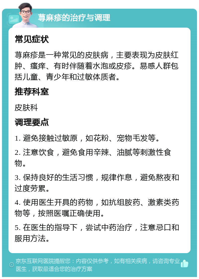 荨麻疹的治疗与调理 常见症状 荨麻疹是一种常见的皮肤病，主要表现为皮肤红肿、瘙痒、有时伴随着水泡或皮疹。易感人群包括儿童、青少年和过敏体质者。 推荐科室 皮肤科 调理要点 1. 避免接触过敏原，如花粉、宠物毛发等。 2. 注意饮食，避免食用辛辣、油腻等刺激性食物。 3. 保持良好的生活习惯，规律作息，避免熬夜和过度劳累。 4. 使用医生开具的药物，如抗组胺药、激素类药物等，按照医嘱正确使用。 5. 在医生的指导下，尝试中药治疗，注意忌口和服用方法。