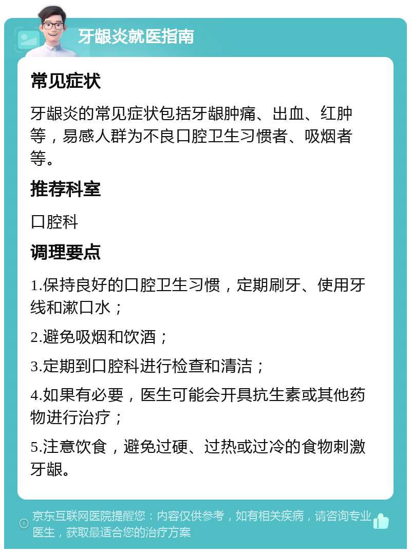 牙龈炎就医指南 常见症状 牙龈炎的常见症状包括牙龈肿痛、出血、红肿等，易感人群为不良口腔卫生习惯者、吸烟者等。 推荐科室 口腔科 调理要点 1.保持良好的口腔卫生习惯，定期刷牙、使用牙线和漱口水； 2.避免吸烟和饮酒； 3.定期到口腔科进行检查和清洁； 4.如果有必要，医生可能会开具抗生素或其他药物进行治疗； 5.注意饮食，避免过硬、过热或过冷的食物刺激牙龈。