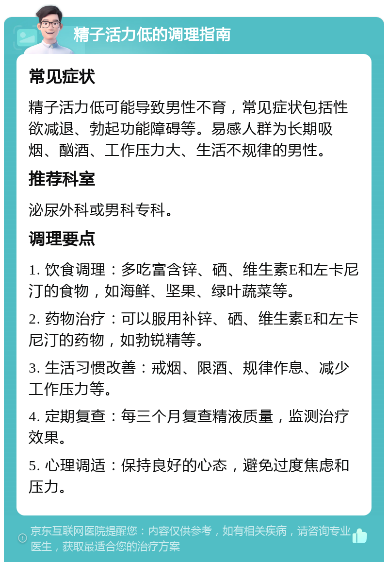 精子活力低的调理指南 常见症状 精子活力低可能导致男性不育，常见症状包括性欲减退、勃起功能障碍等。易感人群为长期吸烟、酗酒、工作压力大、生活不规律的男性。 推荐科室 泌尿外科或男科专科。 调理要点 1. 饮食调理：多吃富含锌、硒、维生素E和左卡尼汀的食物，如海鲜、坚果、绿叶蔬菜等。 2. 药物治疗：可以服用补锌、硒、维生素E和左卡尼汀的药物，如勃锐精等。 3. 生活习惯改善：戒烟、限酒、规律作息、减少工作压力等。 4. 定期复查：每三个月复查精液质量，监测治疗效果。 5. 心理调适：保持良好的心态，避免过度焦虑和压力。