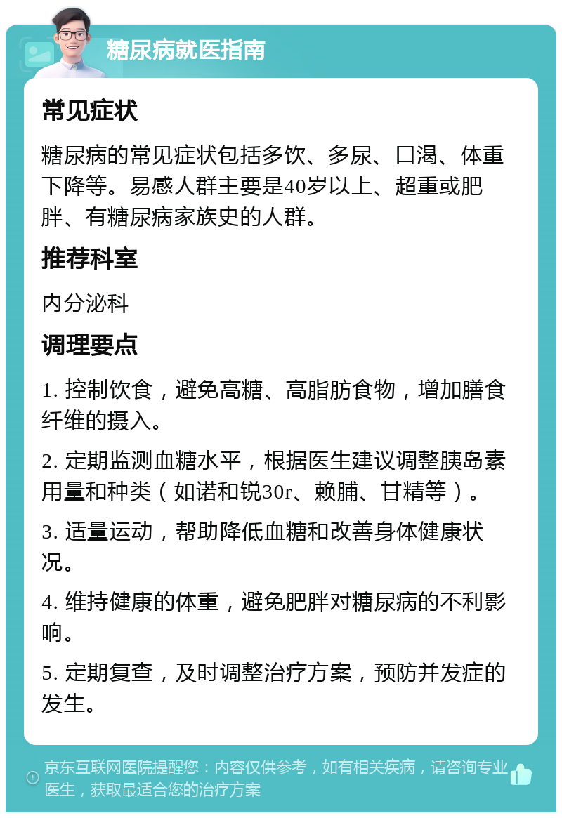 糖尿病就医指南 常见症状 糖尿病的常见症状包括多饮、多尿、口渴、体重下降等。易感人群主要是40岁以上、超重或肥胖、有糖尿病家族史的人群。 推荐科室 内分泌科 调理要点 1. 控制饮食，避免高糖、高脂肪食物，增加膳食纤维的摄入。 2. 定期监测血糖水平，根据医生建议调整胰岛素用量和种类（如诺和锐30r、赖脯、甘精等）。 3. 适量运动，帮助降低血糖和改善身体健康状况。 4. 维持健康的体重，避免肥胖对糖尿病的不利影响。 5. 定期复查，及时调整治疗方案，预防并发症的发生。