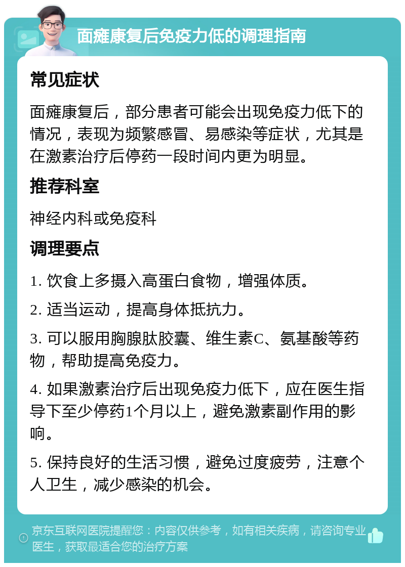 面瘫康复后免疫力低的调理指南 常见症状 面瘫康复后，部分患者可能会出现免疫力低下的情况，表现为频繁感冒、易感染等症状，尤其是在激素治疗后停药一段时间内更为明显。 推荐科室 神经内科或免疫科 调理要点 1. 饮食上多摄入高蛋白食物，增强体质。 2. 适当运动，提高身体抵抗力。 3. 可以服用胸腺肽胶囊、维生素C、氨基酸等药物，帮助提高免疫力。 4. 如果激素治疗后出现免疫力低下，应在医生指导下至少停药1个月以上，避免激素副作用的影响。 5. 保持良好的生活习惯，避免过度疲劳，注意个人卫生，减少感染的机会。