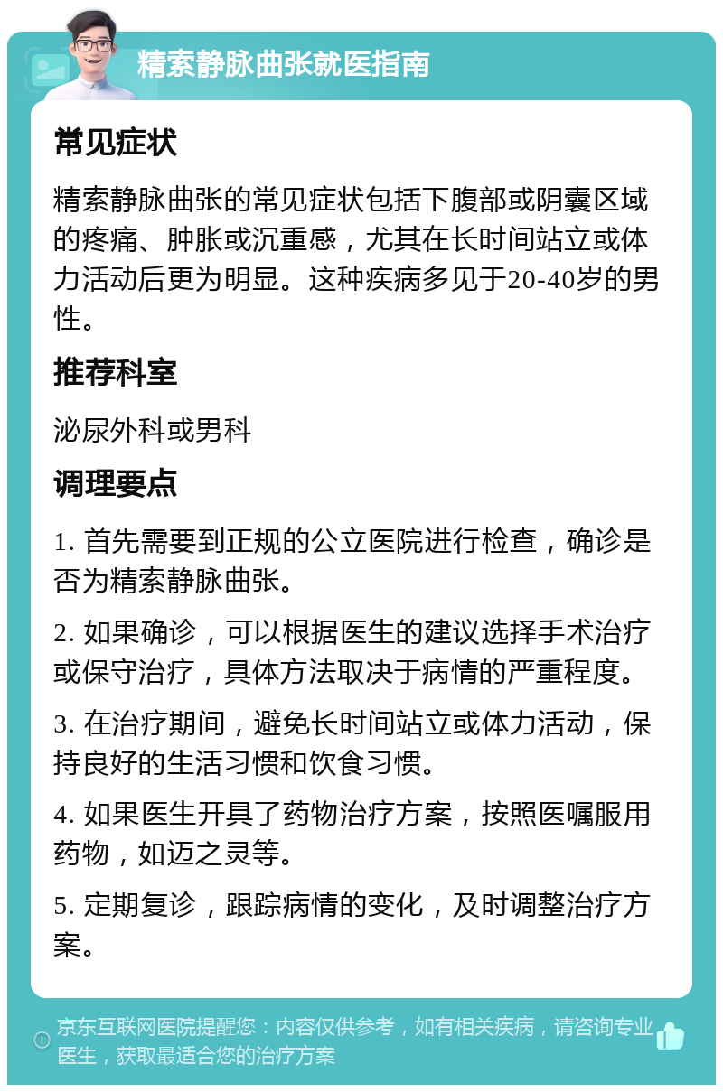 精索静脉曲张就医指南 常见症状 精索静脉曲张的常见症状包括下腹部或阴囊区域的疼痛、肿胀或沉重感，尤其在长时间站立或体力活动后更为明显。这种疾病多见于20-40岁的男性。 推荐科室 泌尿外科或男科 调理要点 1. 首先需要到正规的公立医院进行检查，确诊是否为精索静脉曲张。 2. 如果确诊，可以根据医生的建议选择手术治疗或保守治疗，具体方法取决于病情的严重程度。 3. 在治疗期间，避免长时间站立或体力活动，保持良好的生活习惯和饮食习惯。 4. 如果医生开具了药物治疗方案，按照医嘱服用药物，如迈之灵等。 5. 定期复诊，跟踪病情的变化，及时调整治疗方案。