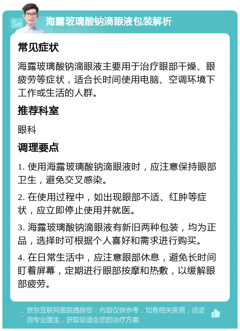 海露玻璃酸钠滴眼液包装解析 常见症状 海露玻璃酸钠滴眼液主要用于治疗眼部干燥、眼疲劳等症状，适合长时间使用电脑、空调环境下工作或生活的人群。 推荐科室 眼科 调理要点 1. 使用海露玻璃酸钠滴眼液时，应注意保持眼部卫生，避免交叉感染。 2. 在使用过程中，如出现眼部不适、红肿等症状，应立即停止使用并就医。 3. 海露玻璃酸钠滴眼液有新旧两种包装，均为正品，选择时可根据个人喜好和需求进行购买。 4. 在日常生活中，应注意眼部休息，避免长时间盯着屏幕，定期进行眼部按摩和热敷，以缓解眼部疲劳。