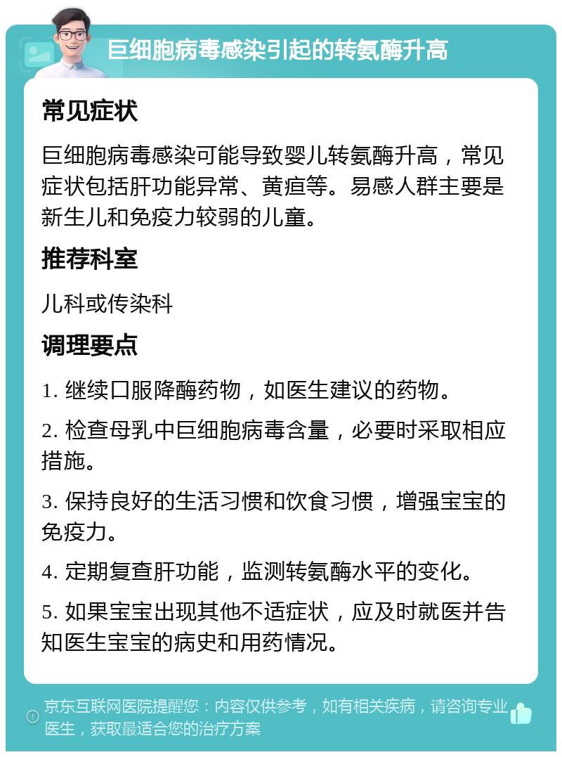 巨细胞病毒感染引起的转氨酶升高 常见症状 巨细胞病毒感染可能导致婴儿转氨酶升高，常见症状包括肝功能异常、黄疸等。易感人群主要是新生儿和免疫力较弱的儿童。 推荐科室 儿科或传染科 调理要点 1. 继续口服降酶药物，如医生建议的药物。 2. 检查母乳中巨细胞病毒含量，必要时采取相应措施。 3. 保持良好的生活习惯和饮食习惯，增强宝宝的免疫力。 4. 定期复查肝功能，监测转氨酶水平的变化。 5. 如果宝宝出现其他不适症状，应及时就医并告知医生宝宝的病史和用药情况。