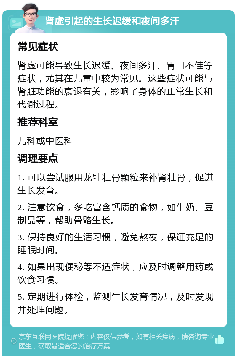 肾虚引起的生长迟缓和夜间多汗 常见症状 肾虚可能导致生长迟缓、夜间多汗、胃口不佳等症状，尤其在儿童中较为常见。这些症状可能与肾脏功能的衰退有关，影响了身体的正常生长和代谢过程。 推荐科室 儿科或中医科 调理要点 1. 可以尝试服用龙牡壮骨颗粒来补肾壮骨，促进生长发育。 2. 注意饮食，多吃富含钙质的食物，如牛奶、豆制品等，帮助骨骼生长。 3. 保持良好的生活习惯，避免熬夜，保证充足的睡眠时间。 4. 如果出现便秘等不适症状，应及时调整用药或饮食习惯。 5. 定期进行体检，监测生长发育情况，及时发现并处理问题。