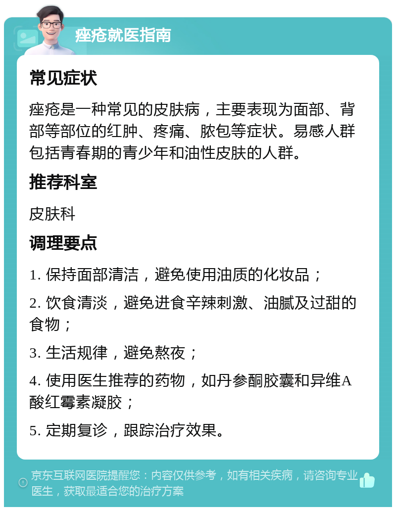 痤疮就医指南 常见症状 痤疮是一种常见的皮肤病，主要表现为面部、背部等部位的红肿、疼痛、脓包等症状。易感人群包括青春期的青少年和油性皮肤的人群。 推荐科室 皮肤科 调理要点 1. 保持面部清洁，避免使用油质的化妆品； 2. 饮食清淡，避免进食辛辣刺激、油腻及过甜的食物； 3. 生活规律，避免熬夜； 4. 使用医生推荐的药物，如丹参酮胶囊和异维A酸红霉素凝胶； 5. 定期复诊，跟踪治疗效果。