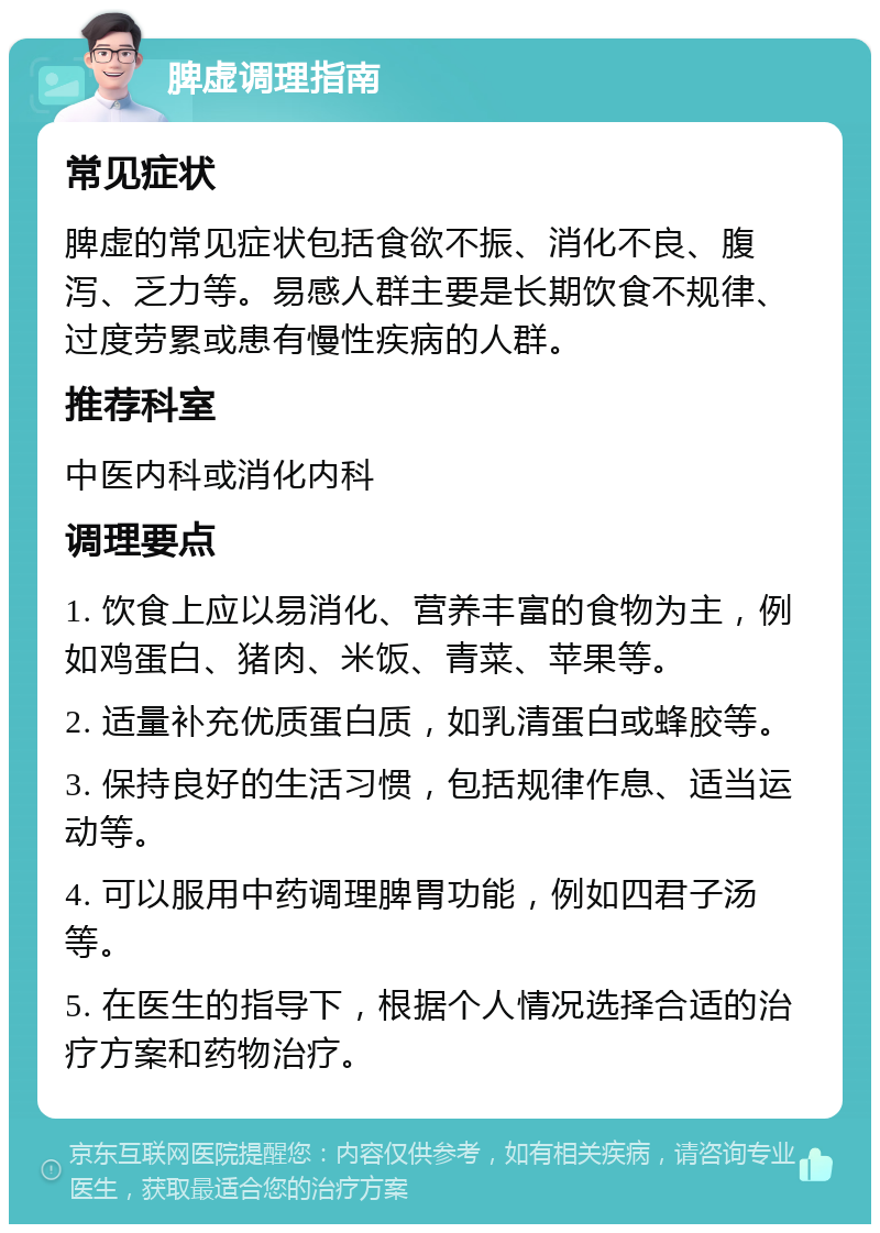 脾虚调理指南 常见症状 脾虚的常见症状包括食欲不振、消化不良、腹泻、乏力等。易感人群主要是长期饮食不规律、过度劳累或患有慢性疾病的人群。 推荐科室 中医内科或消化内科 调理要点 1. 饮食上应以易消化、营养丰富的食物为主，例如鸡蛋白、猪肉、米饭、青菜、苹果等。 2. 适量补充优质蛋白质，如乳清蛋白或蜂胶等。 3. 保持良好的生活习惯，包括规律作息、适当运动等。 4. 可以服用中药调理脾胃功能，例如四君子汤等。 5. 在医生的指导下，根据个人情况选择合适的治疗方案和药物治疗。