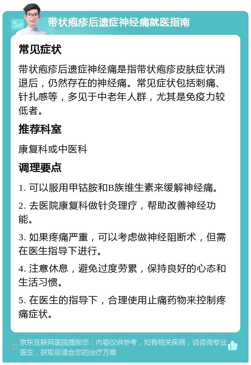 带状疱疹后遗症神经痛就医指南 常见症状 带状疱疹后遗症神经痛是指带状疱疹皮肤症状消退后，仍然存在的神经痛。常见症状包括刺痛、针扎感等，多见于中老年人群，尤其是免疫力较低者。 推荐科室 康复科或中医科 调理要点 1. 可以服用甲钴胺和B族维生素来缓解神经痛。 2. 去医院康复科做针灸理疗，帮助改善神经功能。 3. 如果疼痛严重，可以考虑做神经阻断术，但需在医生指导下进行。 4. 注意休息，避免过度劳累，保持良好的心态和生活习惯。 5. 在医生的指导下，合理使用止痛药物来控制疼痛症状。