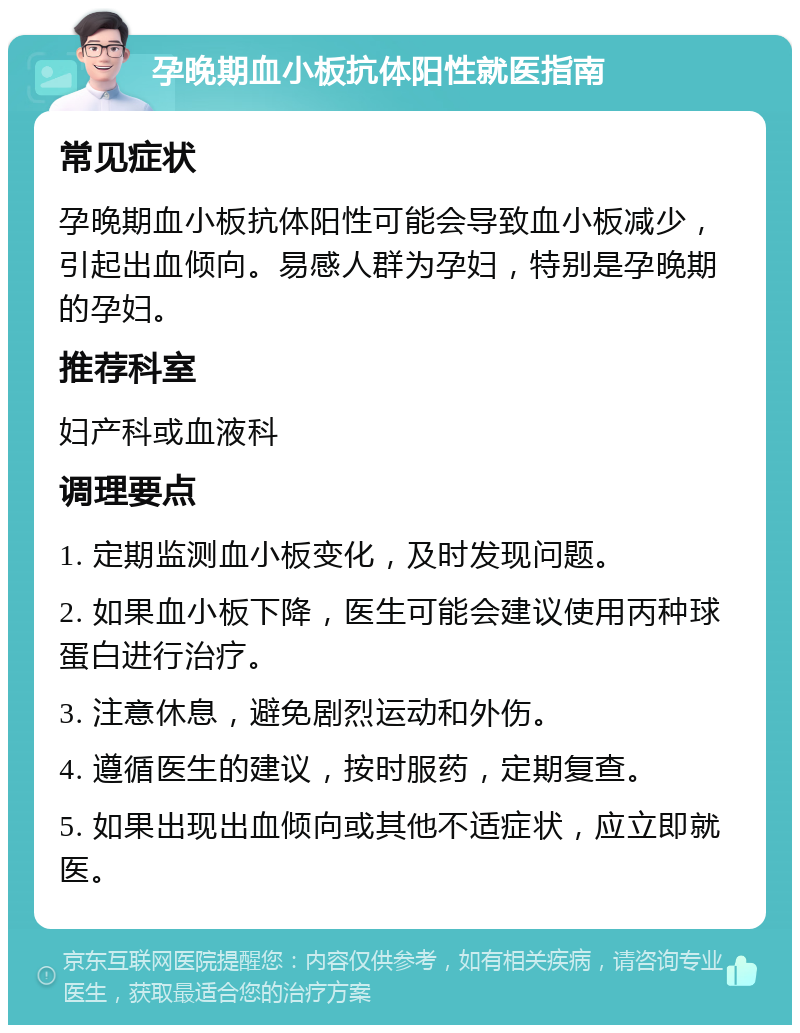 孕晚期血小板抗体阳性就医指南 常见症状 孕晚期血小板抗体阳性可能会导致血小板减少，引起出血倾向。易感人群为孕妇，特别是孕晚期的孕妇。 推荐科室 妇产科或血液科 调理要点 1. 定期监测血小板变化，及时发现问题。 2. 如果血小板下降，医生可能会建议使用丙种球蛋白进行治疗。 3. 注意休息，避免剧烈运动和外伤。 4. 遵循医生的建议，按时服药，定期复查。 5. 如果出现出血倾向或其他不适症状，应立即就医。