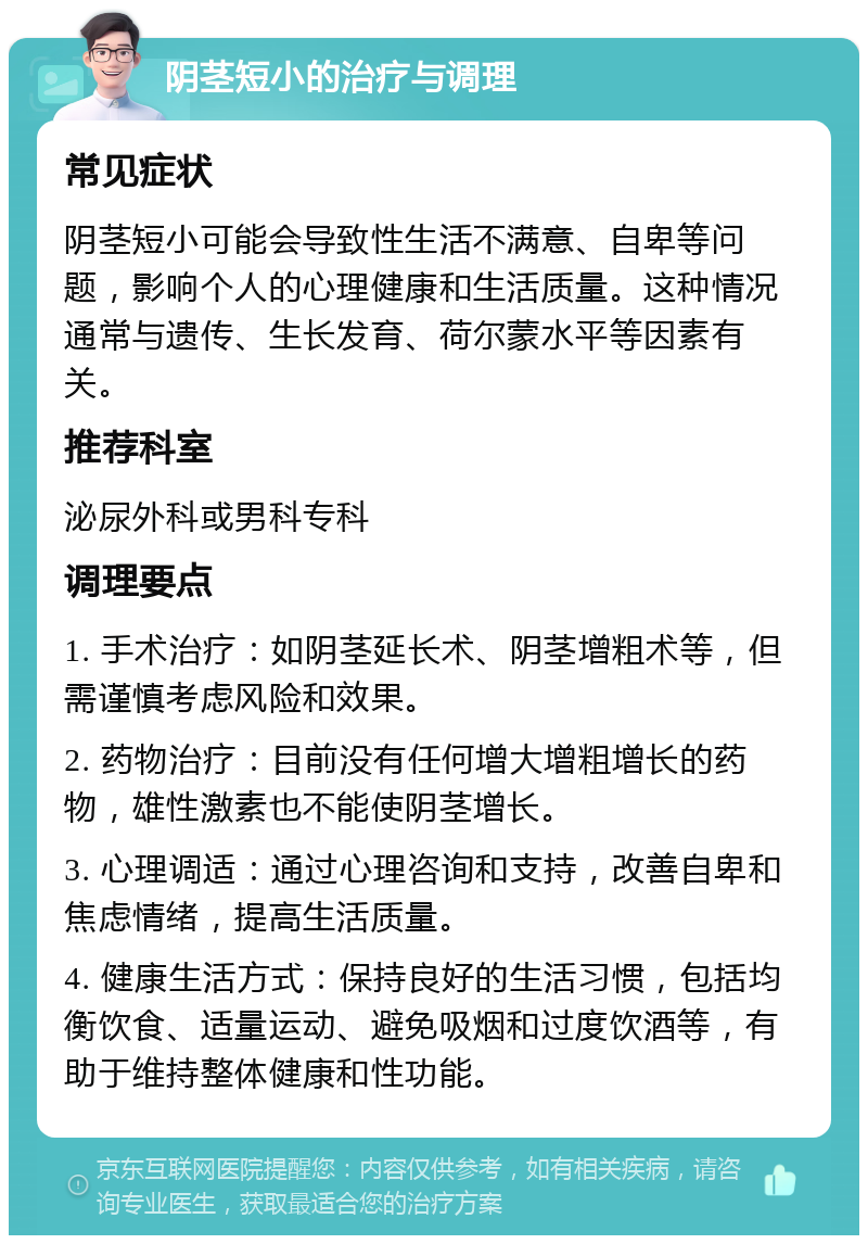 阴茎短小的治疗与调理 常见症状 阴茎短小可能会导致性生活不满意、自卑等问题，影响个人的心理健康和生活质量。这种情况通常与遗传、生长发育、荷尔蒙水平等因素有关。 推荐科室 泌尿外科或男科专科 调理要点 1. 手术治疗：如阴茎延长术、阴茎增粗术等，但需谨慎考虑风险和效果。 2. 药物治疗：目前没有任何增大增粗增长的药物，雄性激素也不能使阴茎增长。 3. 心理调适：通过心理咨询和支持，改善自卑和焦虑情绪，提高生活质量。 4. 健康生活方式：保持良好的生活习惯，包括均衡饮食、适量运动、避免吸烟和过度饮酒等，有助于维持整体健康和性功能。