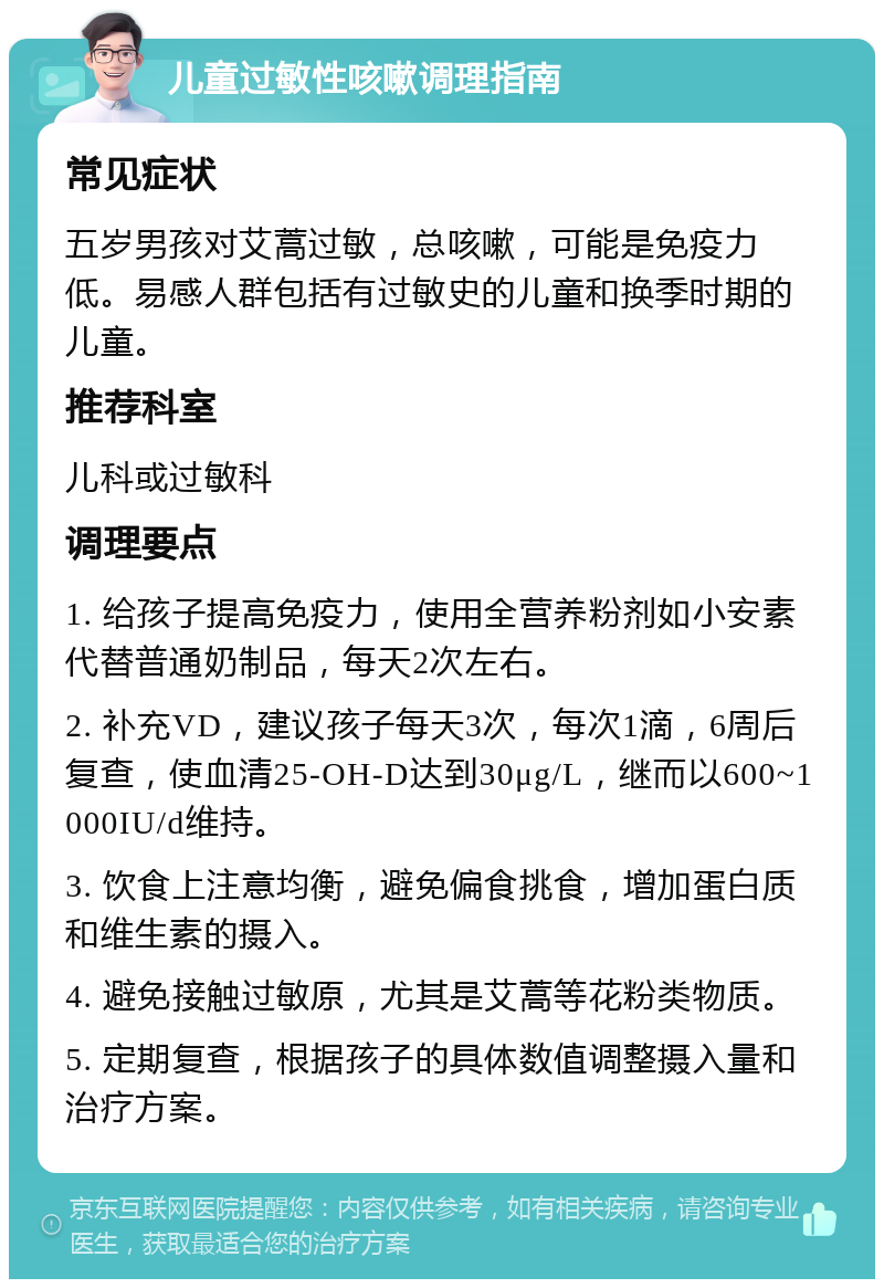 儿童过敏性咳嗽调理指南 常见症状 五岁男孩对艾蒿过敏，总咳嗽，可能是免疫力低。易感人群包括有过敏史的儿童和换季时期的儿童。 推荐科室 儿科或过敏科 调理要点 1. 给孩子提高免疫力，使用全营养粉剂如小安素代替普通奶制品，每天2次左右。 2. 补充VD，建议孩子每天3次，每次1滴，6周后复查，使血清25-OH-D达到30μg/L，继而以600~1000IU/d维持。 3. 饮食上注意均衡，避免偏食挑食，增加蛋白质和维生素的摄入。 4. 避免接触过敏原，尤其是艾蒿等花粉类物质。 5. 定期复查，根据孩子的具体数值调整摄入量和治疗方案。