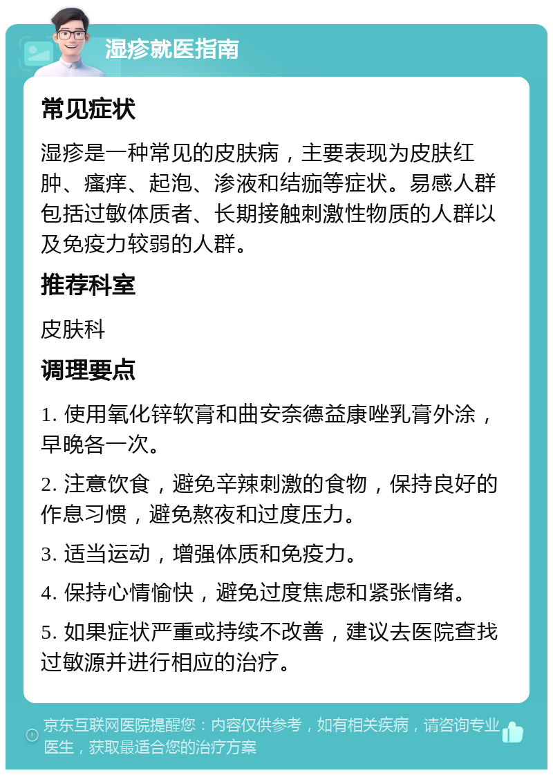 湿疹就医指南 常见症状 湿疹是一种常见的皮肤病，主要表现为皮肤红肿、瘙痒、起泡、渗液和结痂等症状。易感人群包括过敏体质者、长期接触刺激性物质的人群以及免疫力较弱的人群。 推荐科室 皮肤科 调理要点 1. 使用氧化锌软膏和曲安奈德益康唑乳膏外涂，早晚各一次。 2. 注意饮食，避免辛辣刺激的食物，保持良好的作息习惯，避免熬夜和过度压力。 3. 适当运动，增强体质和免疫力。 4. 保持心情愉快，避免过度焦虑和紧张情绪。 5. 如果症状严重或持续不改善，建议去医院查找过敏源并进行相应的治疗。