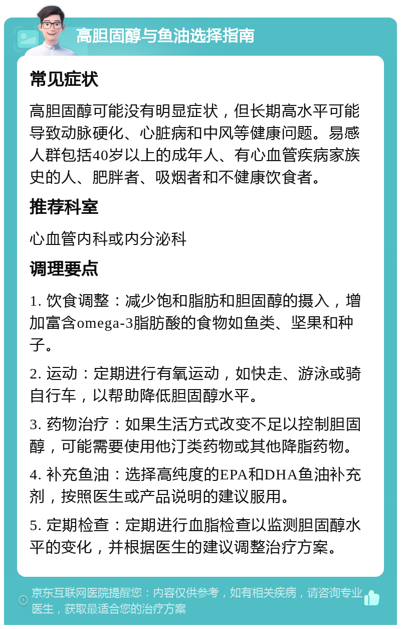 高胆固醇与鱼油选择指南 常见症状 高胆固醇可能没有明显症状，但长期高水平可能导致动脉硬化、心脏病和中风等健康问题。易感人群包括40岁以上的成年人、有心血管疾病家族史的人、肥胖者、吸烟者和不健康饮食者。 推荐科室 心血管内科或内分泌科 调理要点 1. 饮食调整：减少饱和脂肪和胆固醇的摄入，增加富含omega-3脂肪酸的食物如鱼类、坚果和种子。 2. 运动：定期进行有氧运动，如快走、游泳或骑自行车，以帮助降低胆固醇水平。 3. 药物治疗：如果生活方式改变不足以控制胆固醇，可能需要使用他汀类药物或其他降脂药物。 4. 补充鱼油：选择高纯度的EPA和DHA鱼油补充剂，按照医生或产品说明的建议服用。 5. 定期检查：定期进行血脂检查以监测胆固醇水平的变化，并根据医生的建议调整治疗方案。