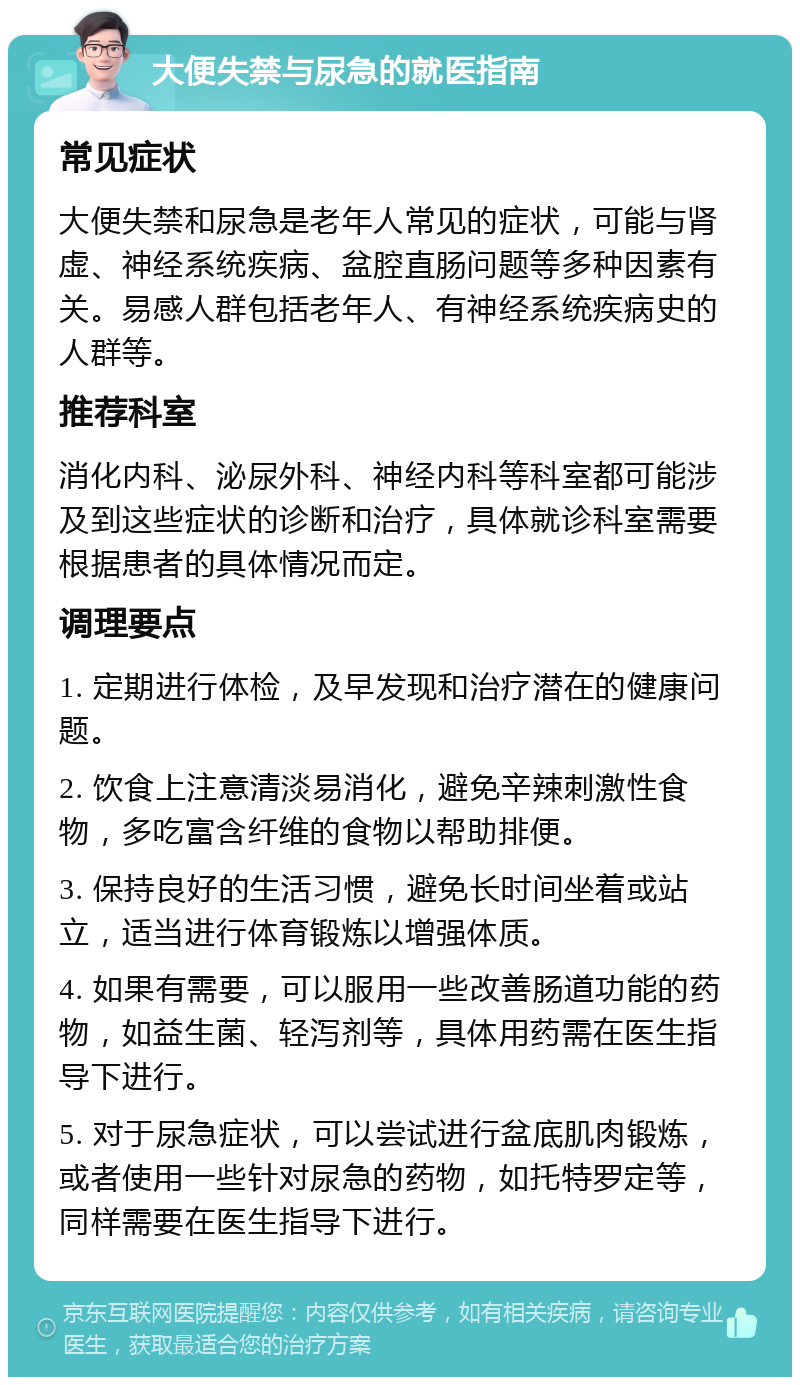 大便失禁与尿急的就医指南 常见症状 大便失禁和尿急是老年人常见的症状，可能与肾虚、神经系统疾病、盆腔直肠问题等多种因素有关。易感人群包括老年人、有神经系统疾病史的人群等。 推荐科室 消化内科、泌尿外科、神经内科等科室都可能涉及到这些症状的诊断和治疗，具体就诊科室需要根据患者的具体情况而定。 调理要点 1. 定期进行体检，及早发现和治疗潜在的健康问题。 2. 饮食上注意清淡易消化，避免辛辣刺激性食物，多吃富含纤维的食物以帮助排便。 3. 保持良好的生活习惯，避免长时间坐着或站立，适当进行体育锻炼以增强体质。 4. 如果有需要，可以服用一些改善肠道功能的药物，如益生菌、轻泻剂等，具体用药需在医生指导下进行。 5. 对于尿急症状，可以尝试进行盆底肌肉锻炼，或者使用一些针对尿急的药物，如托特罗定等，同样需要在医生指导下进行。