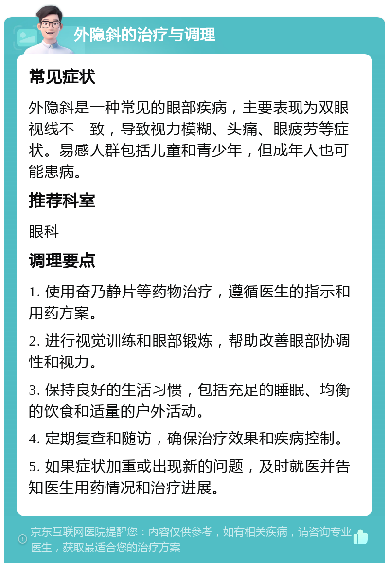 外隐斜的治疗与调理 常见症状 外隐斜是一种常见的眼部疾病，主要表现为双眼视线不一致，导致视力模糊、头痛、眼疲劳等症状。易感人群包括儿童和青少年，但成年人也可能患病。 推荐科室 眼科 调理要点 1. 使用奋乃静片等药物治疗，遵循医生的指示和用药方案。 2. 进行视觉训练和眼部锻炼，帮助改善眼部协调性和视力。 3. 保持良好的生活习惯，包括充足的睡眠、均衡的饮食和适量的户外活动。 4. 定期复查和随访，确保治疗效果和疾病控制。 5. 如果症状加重或出现新的问题，及时就医并告知医生用药情况和治疗进展。