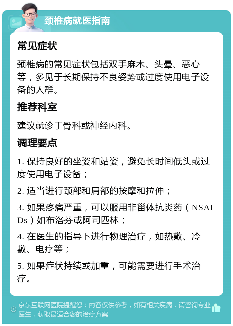 颈椎病就医指南 常见症状 颈椎病的常见症状包括双手麻木、头晕、恶心等，多见于长期保持不良姿势或过度使用电子设备的人群。 推荐科室 建议就诊于骨科或神经内科。 调理要点 1. 保持良好的坐姿和站姿，避免长时间低头或过度使用电子设备； 2. 适当进行颈部和肩部的按摩和拉伸； 3. 如果疼痛严重，可以服用非甾体抗炎药（NSAIDs）如布洛芬或阿司匹林； 4. 在医生的指导下进行物理治疗，如热敷、冷敷、电疗等； 5. 如果症状持续或加重，可能需要进行手术治疗。