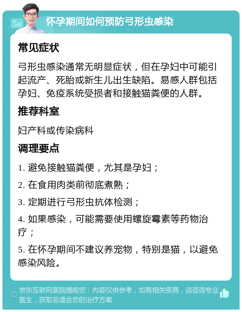 怀孕期间如何预防弓形虫感染 常见症状 弓形虫感染通常无明显症状，但在孕妇中可能引起流产、死胎或新生儿出生缺陷。易感人群包括孕妇、免疫系统受损者和接触猫粪便的人群。 推荐科室 妇产科或传染病科 调理要点 1. 避免接触猫粪便，尤其是孕妇； 2. 在食用肉类前彻底煮熟； 3. 定期进行弓形虫抗体检测； 4. 如果感染，可能需要使用螺旋霉素等药物治疗； 5. 在怀孕期间不建议养宠物，特别是猫，以避免感染风险。