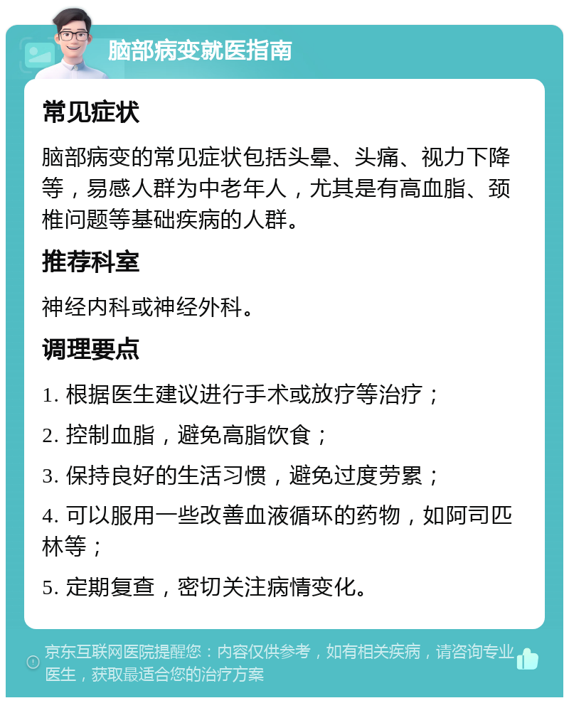 脑部病变就医指南 常见症状 脑部病变的常见症状包括头晕、头痛、视力下降等，易感人群为中老年人，尤其是有高血脂、颈椎问题等基础疾病的人群。 推荐科室 神经内科或神经外科。 调理要点 1. 根据医生建议进行手术或放疗等治疗； 2. 控制血脂，避免高脂饮食； 3. 保持良好的生活习惯，避免过度劳累； 4. 可以服用一些改善血液循环的药物，如阿司匹林等； 5. 定期复查，密切关注病情变化。