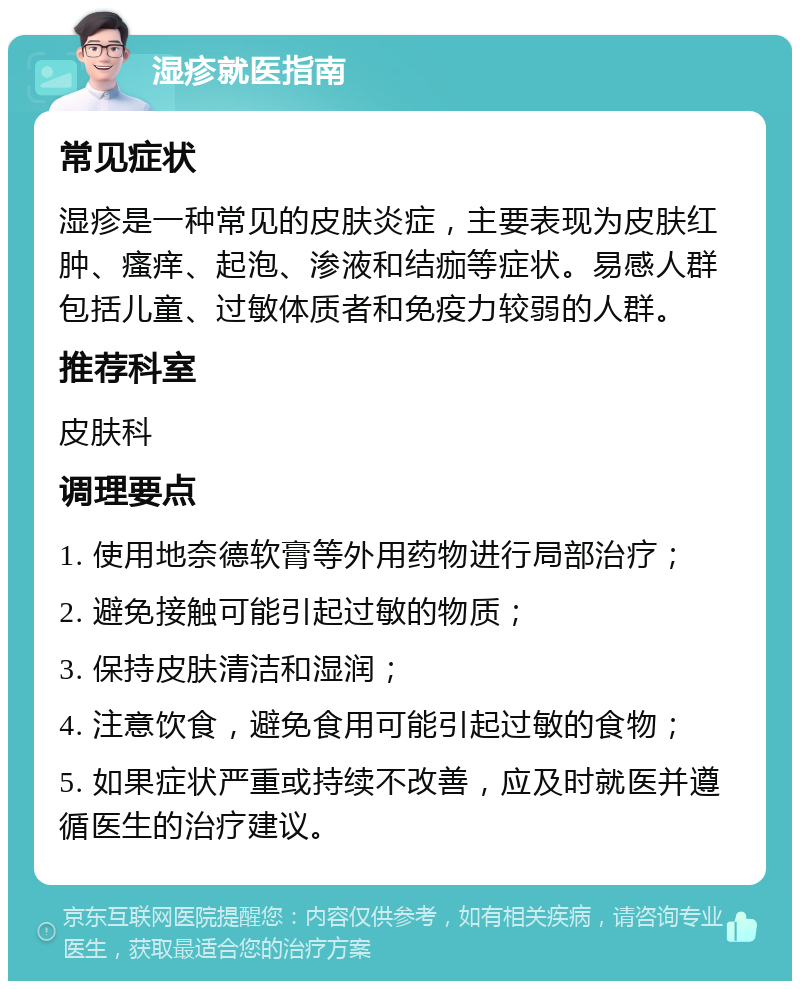 湿疹就医指南 常见症状 湿疹是一种常见的皮肤炎症，主要表现为皮肤红肿、瘙痒、起泡、渗液和结痂等症状。易感人群包括儿童、过敏体质者和免疫力较弱的人群。 推荐科室 皮肤科 调理要点 1. 使用地奈德软膏等外用药物进行局部治疗； 2. 避免接触可能引起过敏的物质； 3. 保持皮肤清洁和湿润； 4. 注意饮食，避免食用可能引起过敏的食物； 5. 如果症状严重或持续不改善，应及时就医并遵循医生的治疗建议。