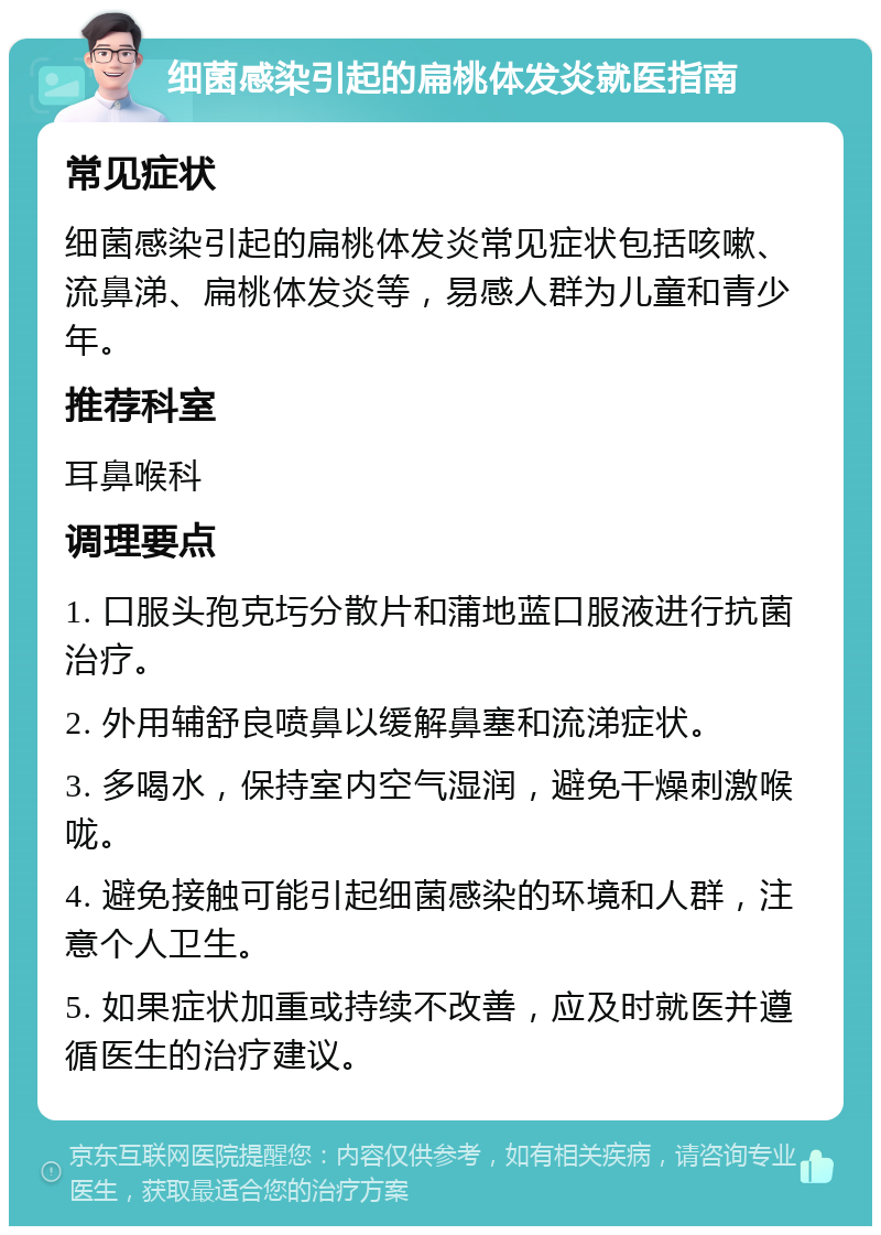 细菌感染引起的扁桃体发炎就医指南 常见症状 细菌感染引起的扁桃体发炎常见症状包括咳嗽、流鼻涕、扁桃体发炎等，易感人群为儿童和青少年。 推荐科室 耳鼻喉科 调理要点 1. 口服头孢克圬分散片和蒲地蓝口服液进行抗菌治疗。 2. 外用辅舒良喷鼻以缓解鼻塞和流涕症状。 3. 多喝水，保持室内空气湿润，避免干燥刺激喉咙。 4. 避免接触可能引起细菌感染的环境和人群，注意个人卫生。 5. 如果症状加重或持续不改善，应及时就医并遵循医生的治疗建议。