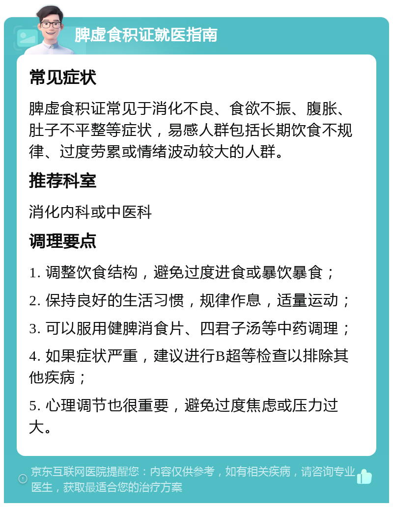 脾虚食积证就医指南 常见症状 脾虚食积证常见于消化不良、食欲不振、腹胀、肚子不平整等症状，易感人群包括长期饮食不规律、过度劳累或情绪波动较大的人群。 推荐科室 消化内科或中医科 调理要点 1. 调整饮食结构，避免过度进食或暴饮暴食； 2. 保持良好的生活习惯，规律作息，适量运动； 3. 可以服用健脾消食片、四君子汤等中药调理； 4. 如果症状严重，建议进行B超等检查以排除其他疾病； 5. 心理调节也很重要，避免过度焦虑或压力过大。