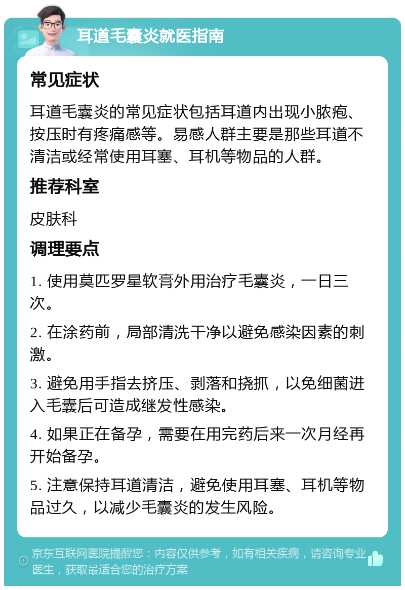 耳道毛囊炎就医指南 常见症状 耳道毛囊炎的常见症状包括耳道内出现小脓疱、按压时有疼痛感等。易感人群主要是那些耳道不清洁或经常使用耳塞、耳机等物品的人群。 推荐科室 皮肤科 调理要点 1. 使用莫匹罗星软膏外用治疗毛囊炎，一日三次。 2. 在涂药前，局部清洗干净以避免感染因素的刺激。 3. 避免用手指去挤压、剥落和挠抓，以免细菌进入毛囊后可造成继发性感染。 4. 如果正在备孕，需要在用完药后来一次月经再开始备孕。 5. 注意保持耳道清洁，避免使用耳塞、耳机等物品过久，以减少毛囊炎的发生风险。