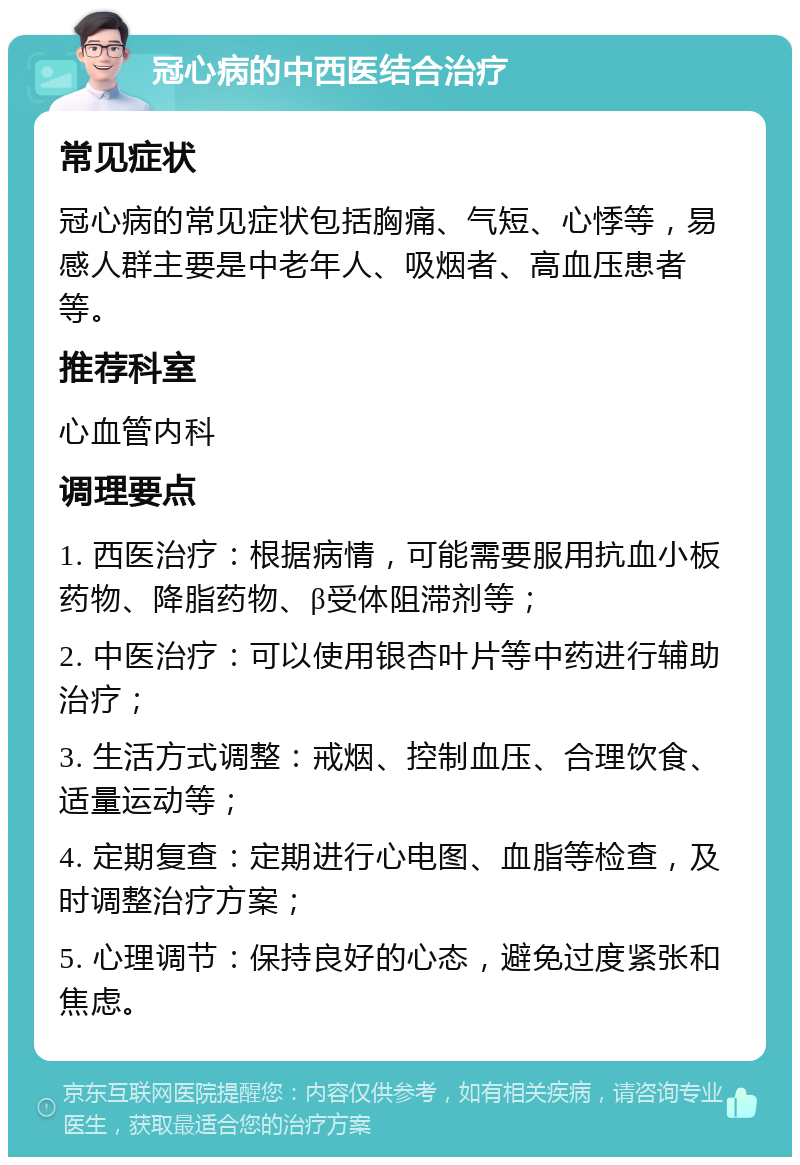 冠心病的中西医结合治疗 常见症状 冠心病的常见症状包括胸痛、气短、心悸等，易感人群主要是中老年人、吸烟者、高血压患者等。 推荐科室 心血管内科 调理要点 1. 西医治疗：根据病情，可能需要服用抗血小板药物、降脂药物、β受体阻滞剂等； 2. 中医治疗：可以使用银杏叶片等中药进行辅助治疗； 3. 生活方式调整：戒烟、控制血压、合理饮食、适量运动等； 4. 定期复查：定期进行心电图、血脂等检查，及时调整治疗方案； 5. 心理调节：保持良好的心态，避免过度紧张和焦虑。