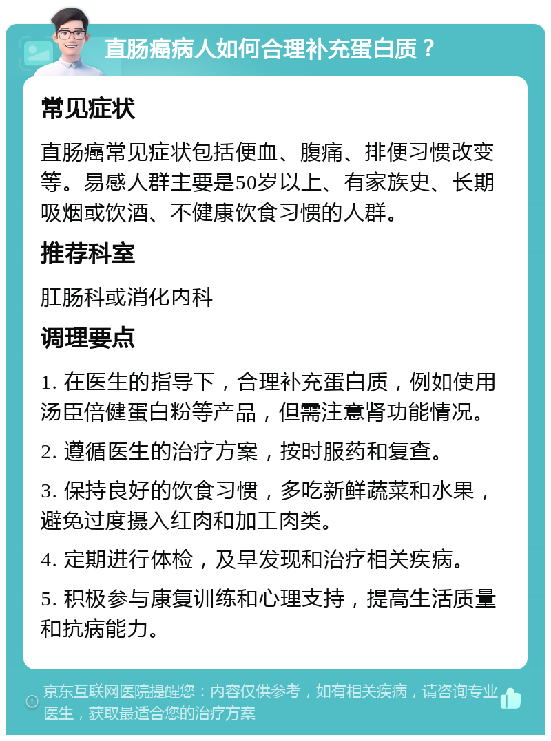 直肠癌病人如何合理补充蛋白质？ 常见症状 直肠癌常见症状包括便血、腹痛、排便习惯改变等。易感人群主要是50岁以上、有家族史、长期吸烟或饮酒、不健康饮食习惯的人群。 推荐科室 肛肠科或消化内科 调理要点 1. 在医生的指导下，合理补充蛋白质，例如使用汤臣倍健蛋白粉等产品，但需注意肾功能情况。 2. 遵循医生的治疗方案，按时服药和复查。 3. 保持良好的饮食习惯，多吃新鲜蔬菜和水果，避免过度摄入红肉和加工肉类。 4. 定期进行体检，及早发现和治疗相关疾病。 5. 积极参与康复训练和心理支持，提高生活质量和抗病能力。